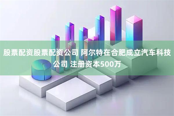 股票配资股票配资公司 阿尔特在合肥成立汽车科技公司 注册资本500万