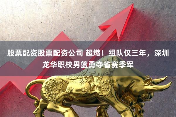 股票配资股票配资公司 超燃！组队仅三年，深圳龙华职校男篮勇夺省赛季军