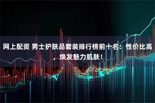 网上配资 男士护肤品套装排行榜前十名：性价比高，焕发魅力肌肤！
