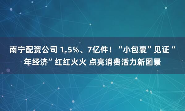 南宁配资公司 1.5%、7亿件！“小包裹”见证“年经济”红红火火 点亮消费活力新图景