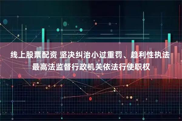 线上股票配资 坚决纠治小过重罚、趋利性执法 最高法监督行政机关依法行使职权