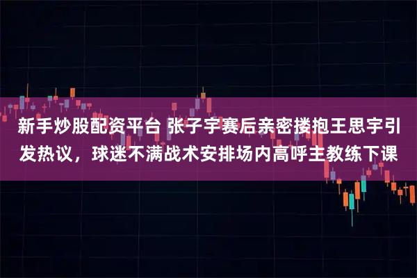 新手炒股配资平台 张子宇赛后亲密搂抱王思宇引发热议，球迷不满战术安排场内高呼主教练下课