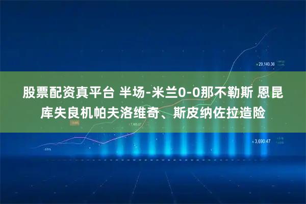 股票配资真平台 半场-米兰0-0那不勒斯 恩昆库失良机帕夫洛维奇、斯皮纳佐拉造险
