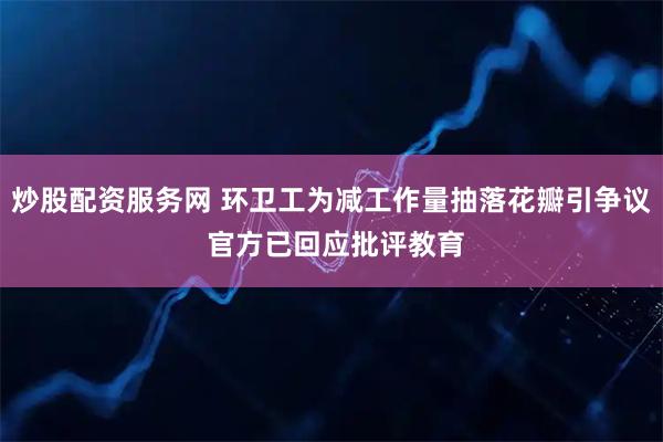 炒股配资服务网 环卫工为减工作量抽落花瓣引争议 官方已回应批评教育
