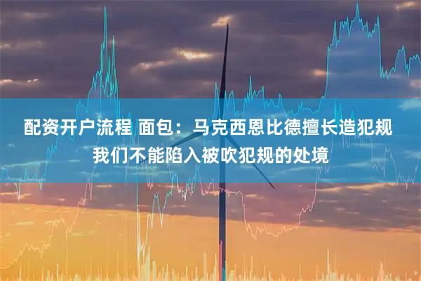 配资开户流程 面包：马克西恩比德擅长造犯规 我们不能陷入被吹犯规的处境