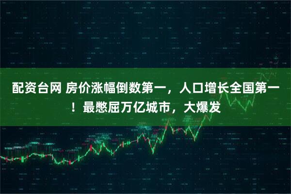 配资台网 房价涨幅倒数第一，人口增长全国第一！最憋屈万亿城市，大爆发