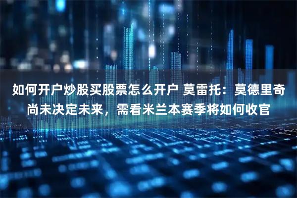 如何开户炒股买股票怎么开户 莫雷托:莫德里奇尚未决定未来,需看米兰本赛季将如何收官