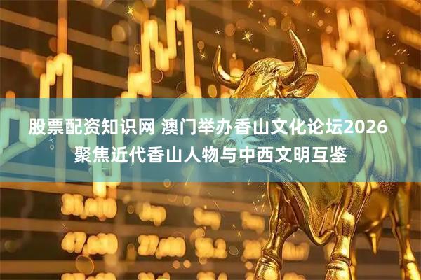 股票配资知识网 澳门举办香山文化论坛2026 聚焦近代香山人物与中西文明互鉴