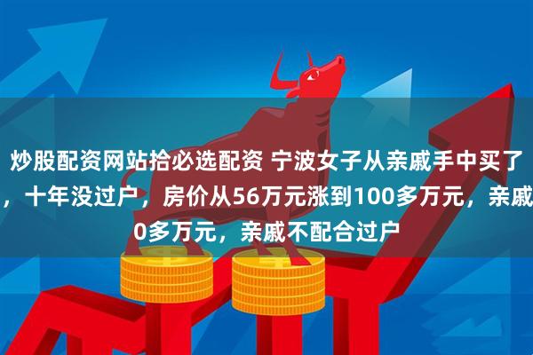 炒股配资网站拾必选配资 宁波女子从亲戚手中买了一套安置房，十年没过户，房价从56万元涨到100多万元，亲戚不配合过户