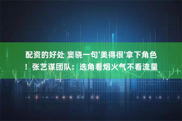 配资的好处 窦骁一句'美得很'拿下角色！张艺谋团队：选角看烟火气不看流量