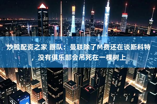 炒股配资之家 跟队：曼联除了M费还在谈斯科特，没有俱乐部会吊死在一棵树上