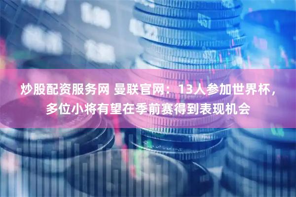 炒股配资服务网 曼联官网：13人参加世界杯，多位小将有望在季前赛得到表现机会